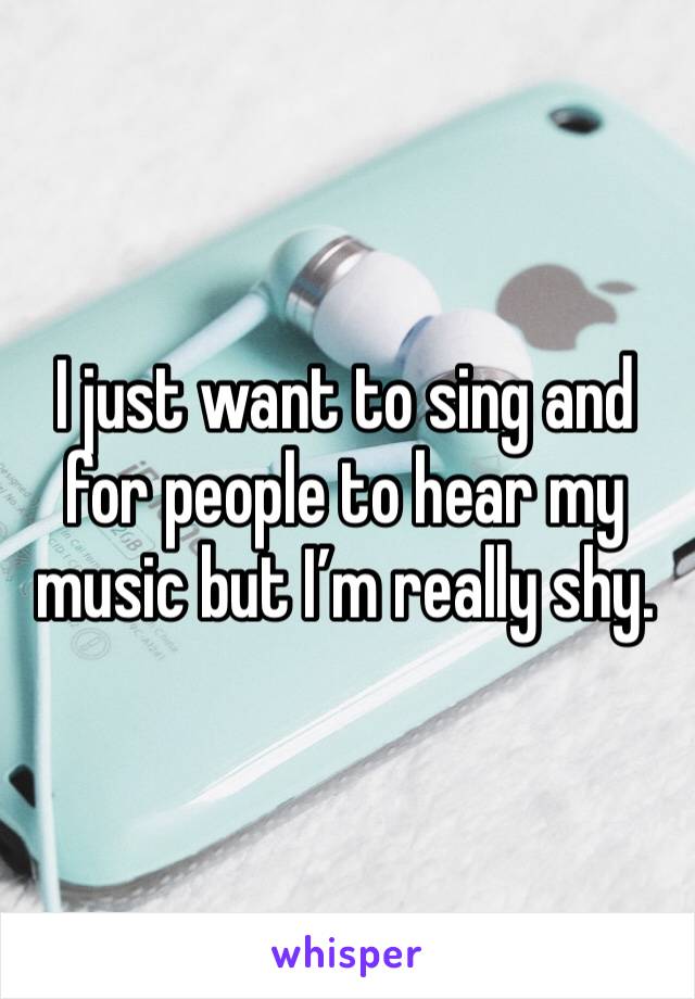 I just want to sing and for people to hear my music but I’m really shy. 
