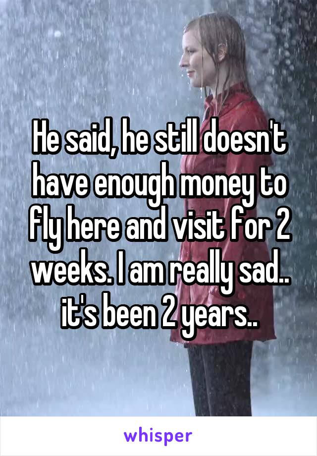 He said, he still doesn't have enough money to fly here and visit for 2 weeks. I am really sad.. it's been 2 years..