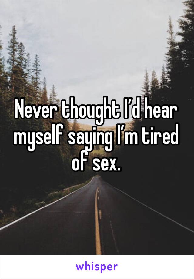 Never thought I’d hear myself saying I’m tired of sex.