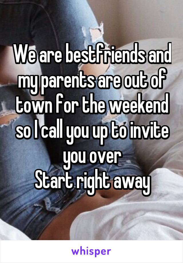 We are bestfriends and my parents are out of town for the weekend so I call you up to invite you over
Start right away

