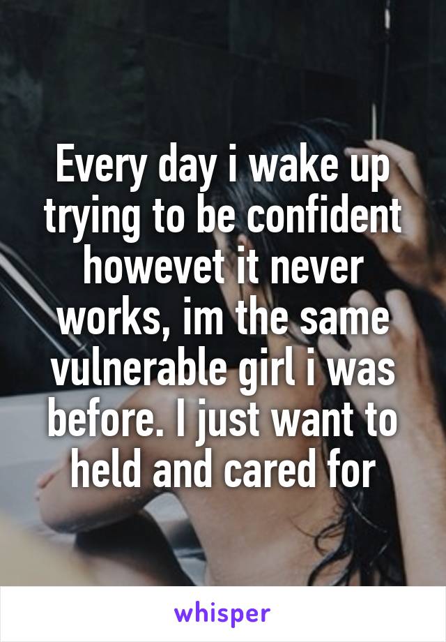 Every day i wake up trying to be confident howevet it never works, im the same vulnerable girl i was before. I just want to held and cared for
