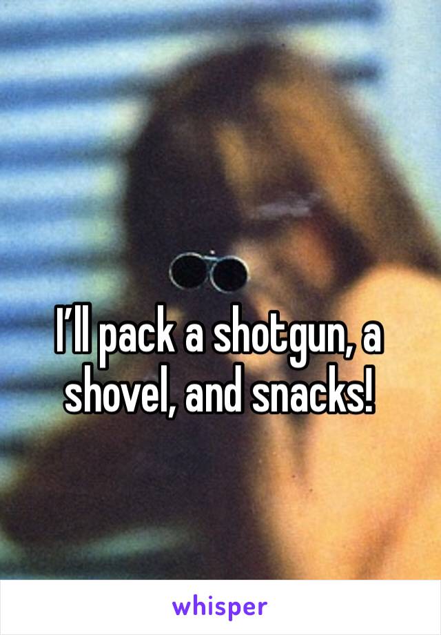 I’ll pack a shotgun, a shovel, and snacks! 
