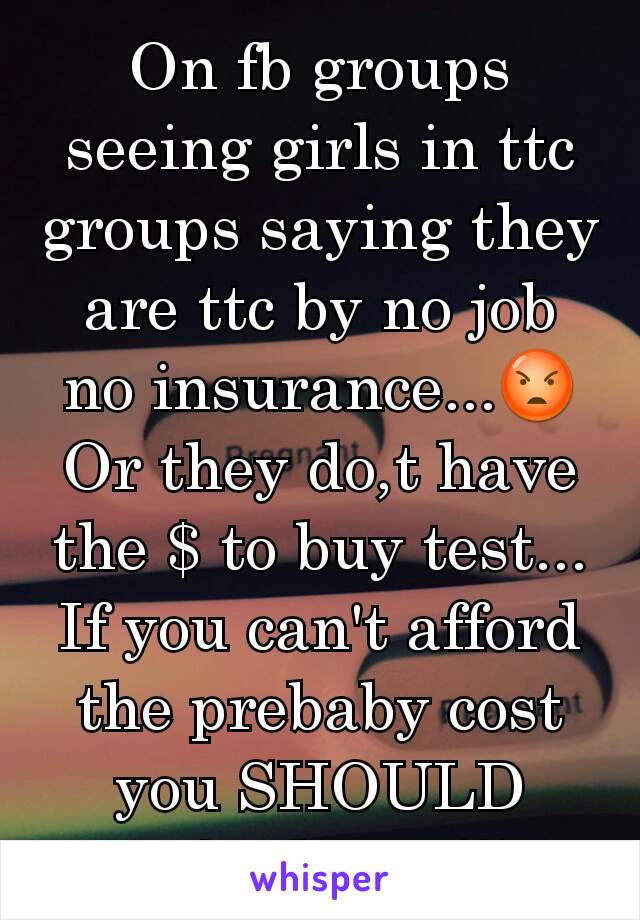 On fb groups seeing girls in ttc groups saying they are ttc by no job no insurance...😡
Or they do,t have the $ to buy test...
If you can't afford the prebaby cost you SHOULD NOT be ttc!!!