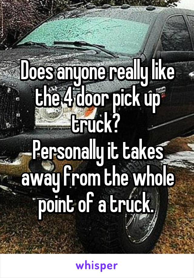 Does anyone really like the 4 door pick up truck? 
Personally it takes away from the whole point of a truck. 