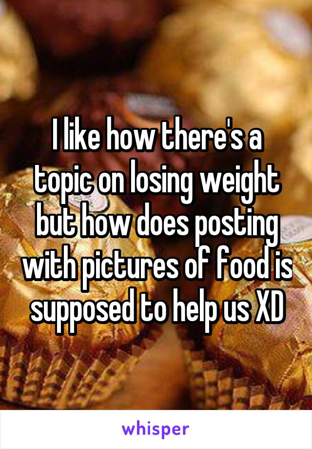 I like how there's a topic on losing weight but how does posting with pictures of food is supposed to help us XD