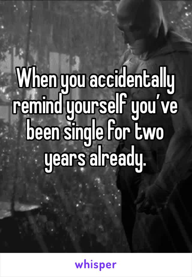 When you accidentally remind yourself you’ve been single for two years already.