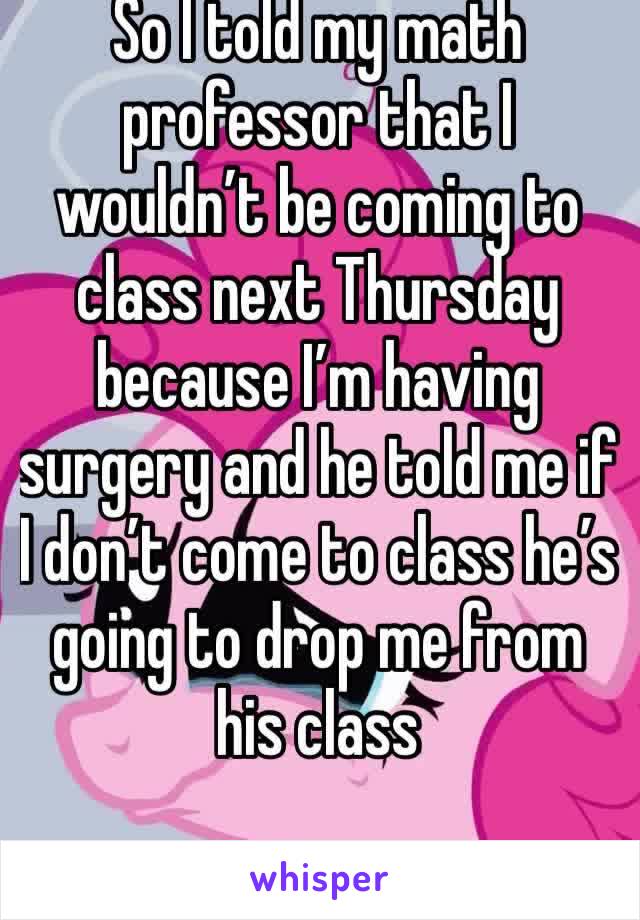 So I told my math professor that I wouldn’t be coming to class next Thursday because I’m having surgery and he told me if I don’t come to class he’s going to drop me from his class 