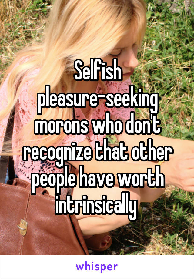 Selfish pleasure-seeking morons who don't recognize that other people have worth intrinsically 