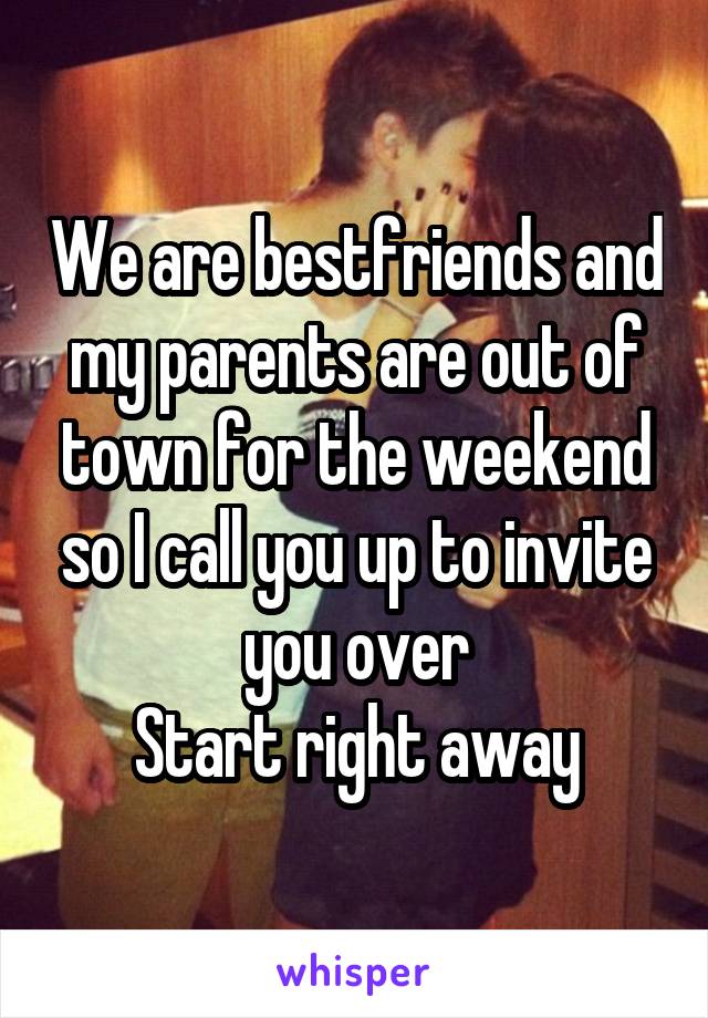 We are bestfriends and my parents are out of town for the weekend so I call you up to invite you over
Start right away
