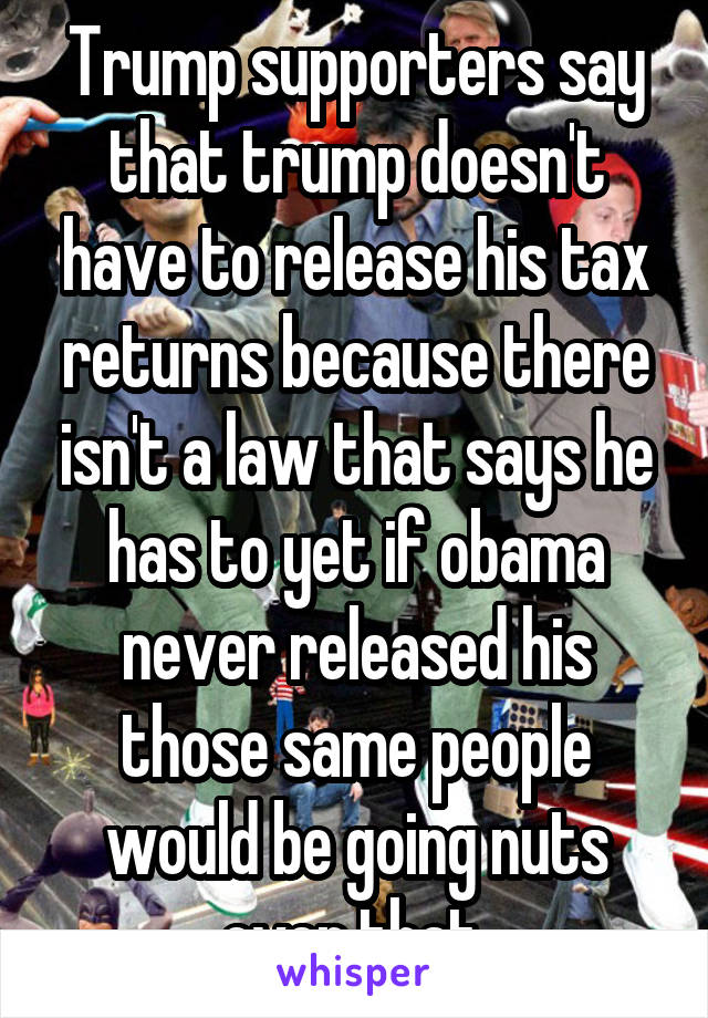 Trump supporters say that trump doesn't have to release his tax returns because there isn't a law that says he has to yet if obama never released his those same people would be going nuts over that 