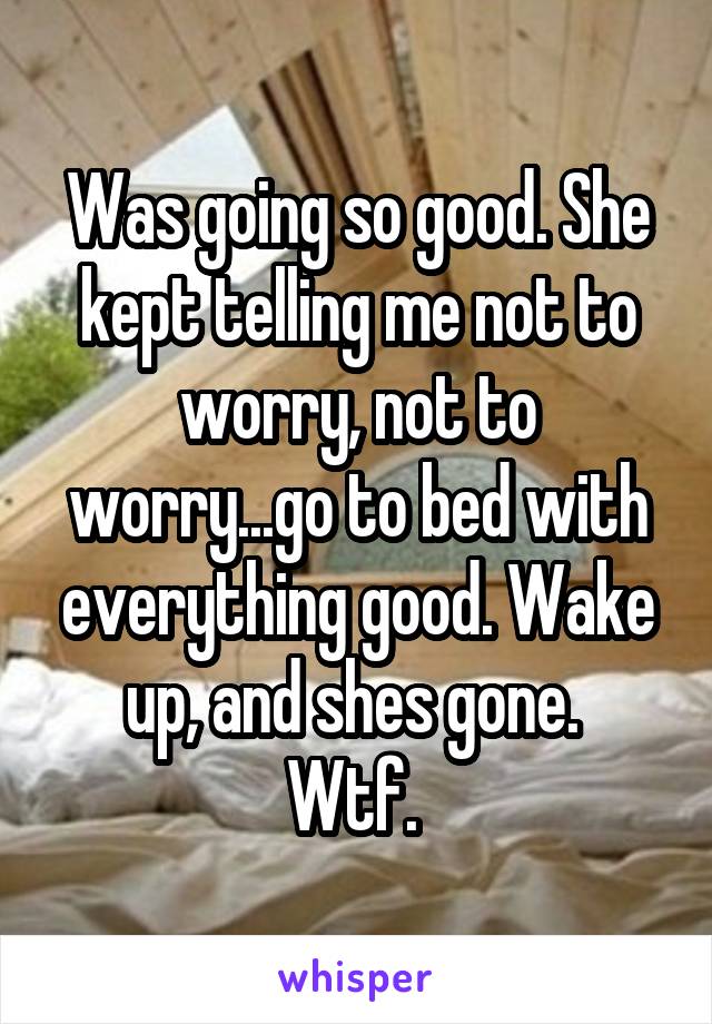 Was going so good. She kept telling me not to worry, not to worry...go to bed with everything good. Wake up, and shes gone. 
Wtf. 