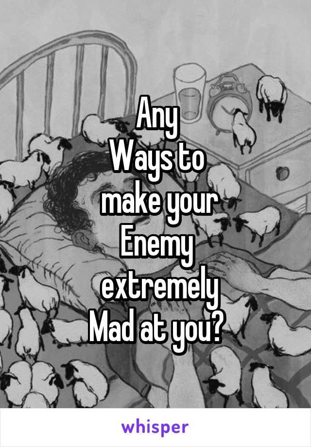 Any
Ways to
 make your
Enemy
 extremely
Mad at you?