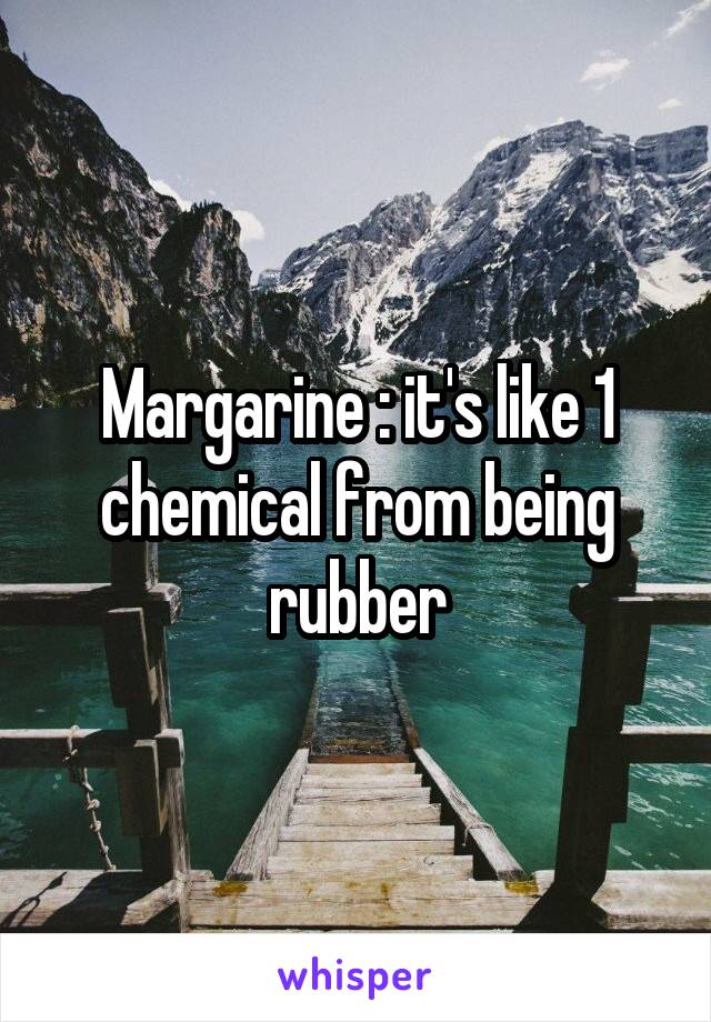 Margarine : it's like 1 chemical from being rubber