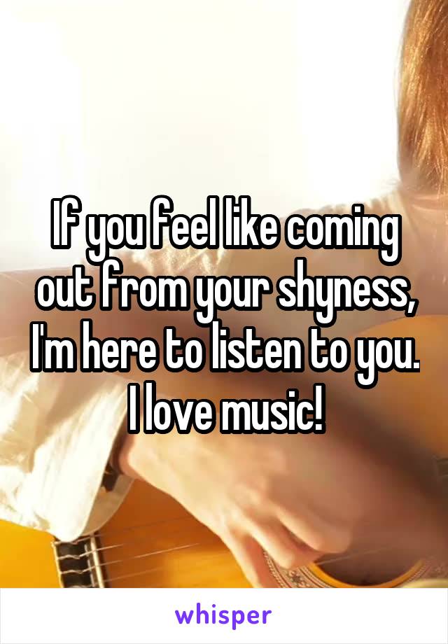If you feel like coming out from your shyness, I'm here to listen to you.
I love music!