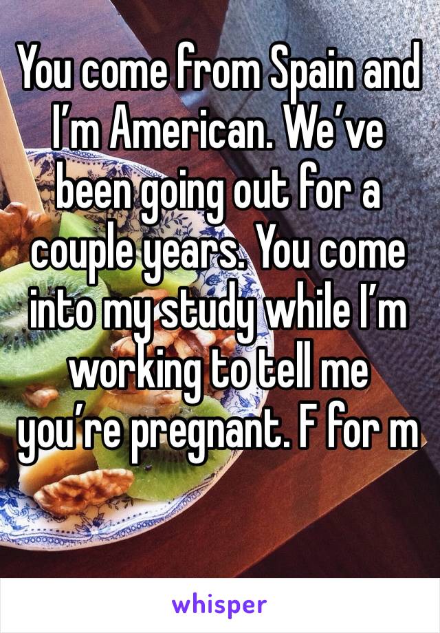 You come from Spain and I’m American. We’ve been going out for a couple years. You come into my study while I’m working to tell me you’re pregnant. F for m