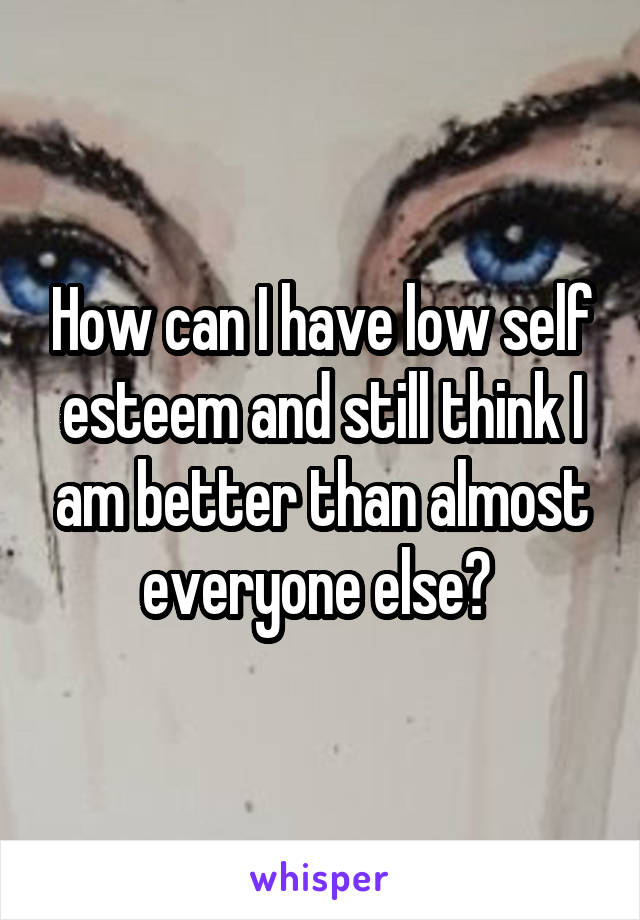 How can I have low self esteem and still think I am better than almost everyone else? 