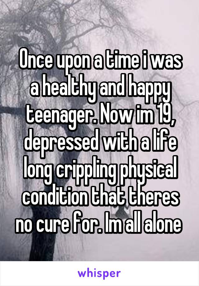 Once upon a time i was a healthy and happy teenager. Now im 19, depressed with a life long crippling physical condition that theres no cure for. Im all alone 