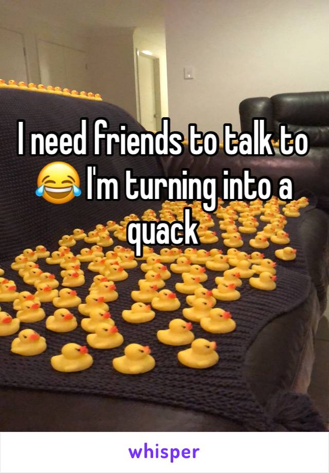 I need friends to talk to 😂 I'm turning into a quack