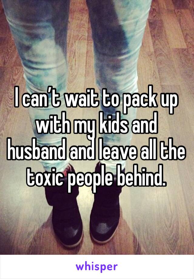 I can’t wait to pack up with my kids and husband and leave all the toxic people behind.