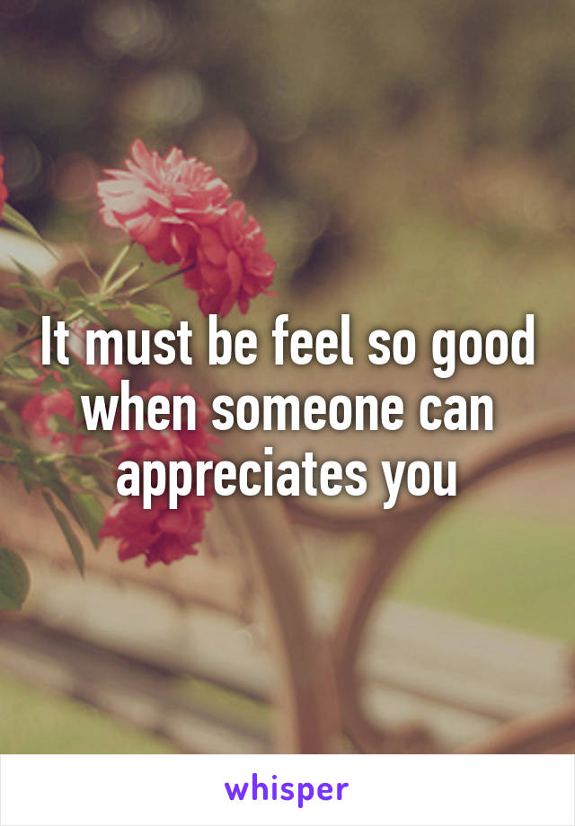 It must be feel so good when someone can appreciates you
