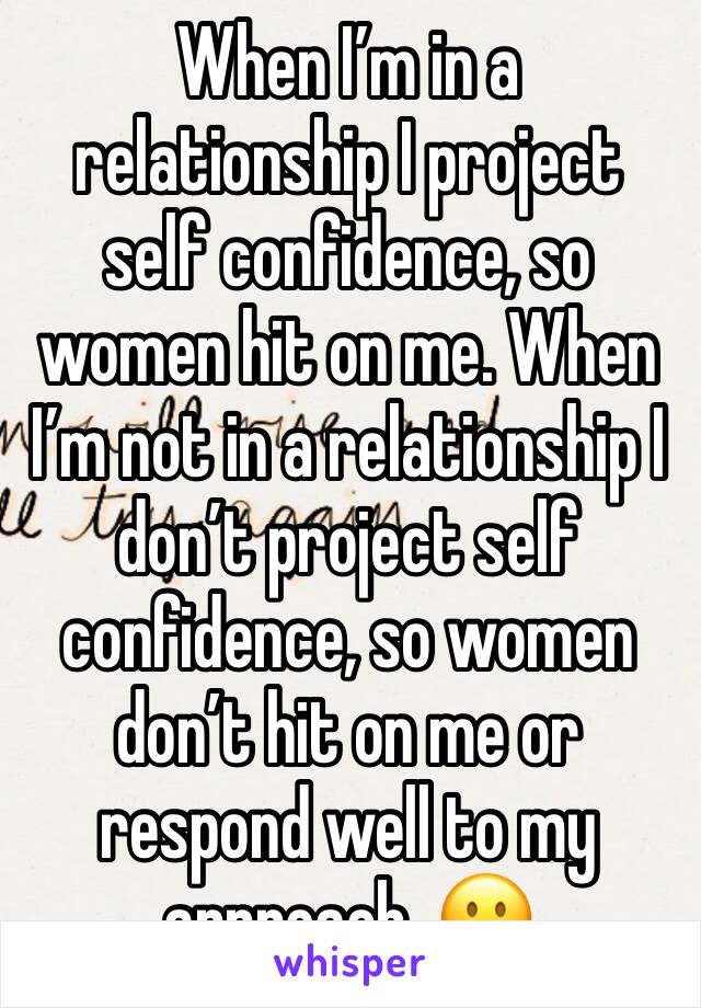 When I’m in a relationship I project self confidence, so women hit on me. When I’m not in a relationship I don’t project self confidence, so women don’t hit on me or respond well to my approach. 😐