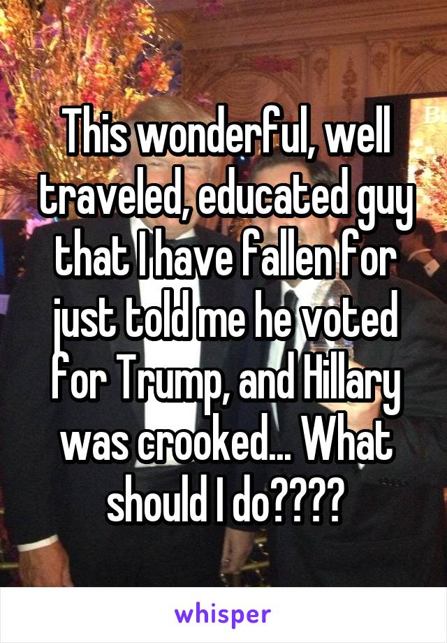 This wonderful, well traveled, educated guy that I have fallen for just told me he voted for Trump, and Hillary was crooked... What should I do????