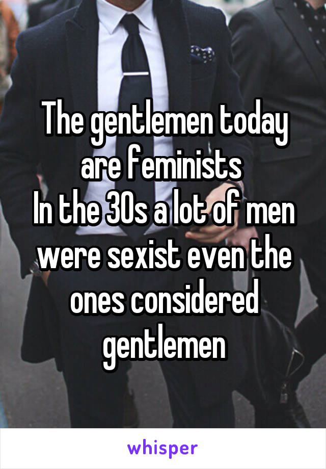 The gentlemen today are feminists 
In the 30s a lot of men were sexist even the ones considered gentlemen