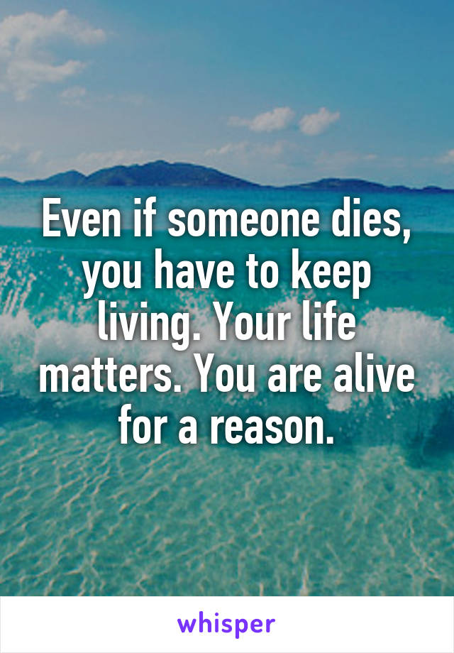 Even if someone dies, you have to keep living. Your life matters. You are alive for a reason.