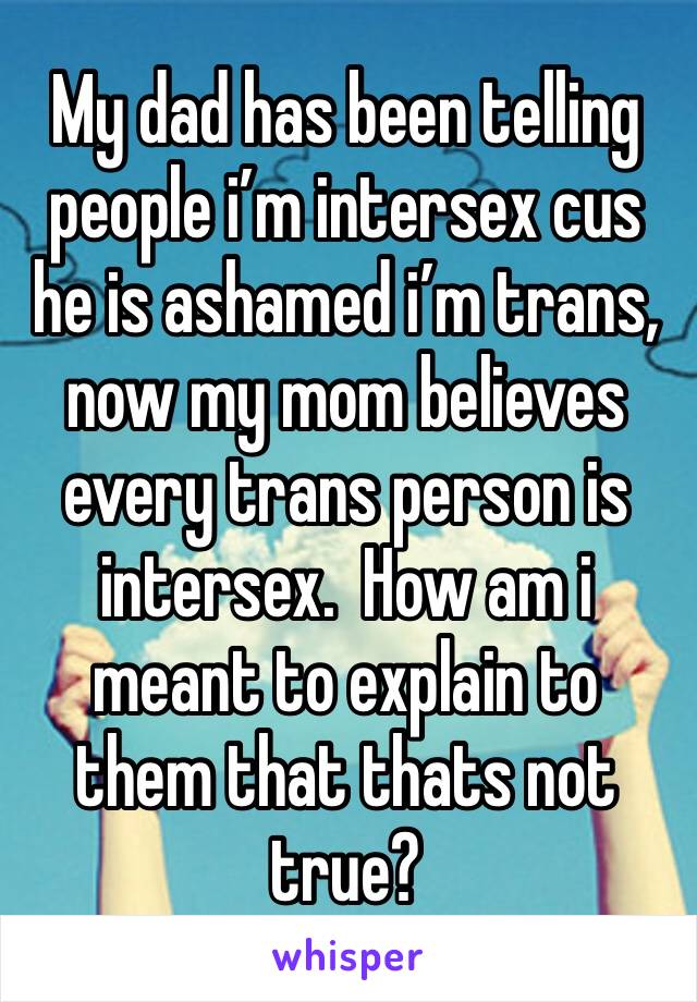 My dad has been telling people i’m intersex cus he is ashamed i’m trans, now my mom believes every trans person is intersex.  How am i meant to explain to them that thats not true? 
