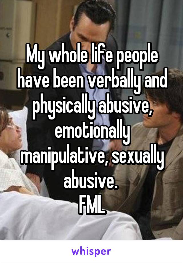 My whole life people have been verbally and physically abusive, emotionally manipulative, sexually abusive. 
FML