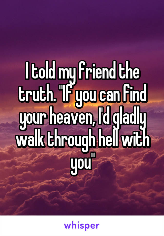 I told my friend the truth. "If you can find your heaven, I'd gladly walk through hell with you"
