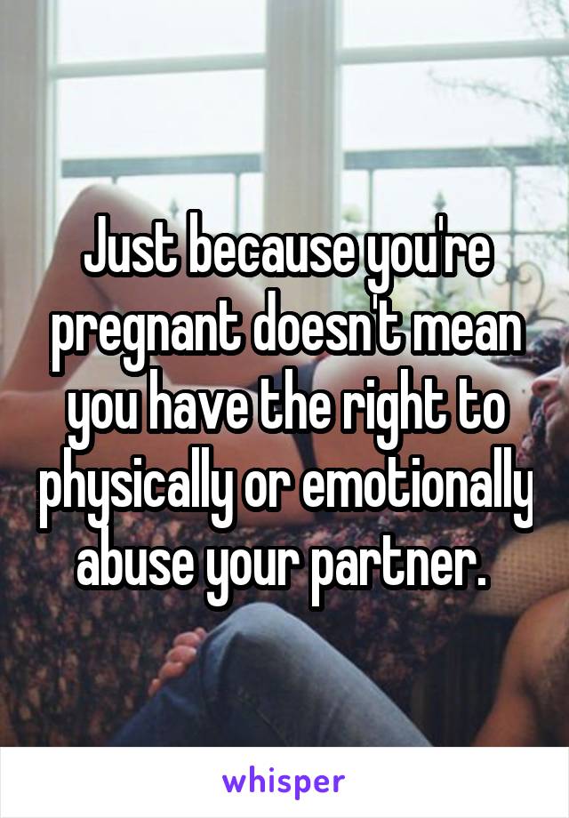 Just because you're pregnant doesn't mean you have the right to physically or emotionally abuse your partner. 