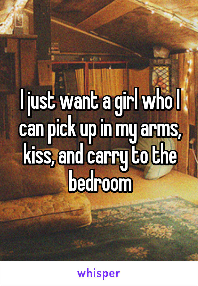 I just want a girl who I can pick up in my arms, kiss, and carry to the bedroom