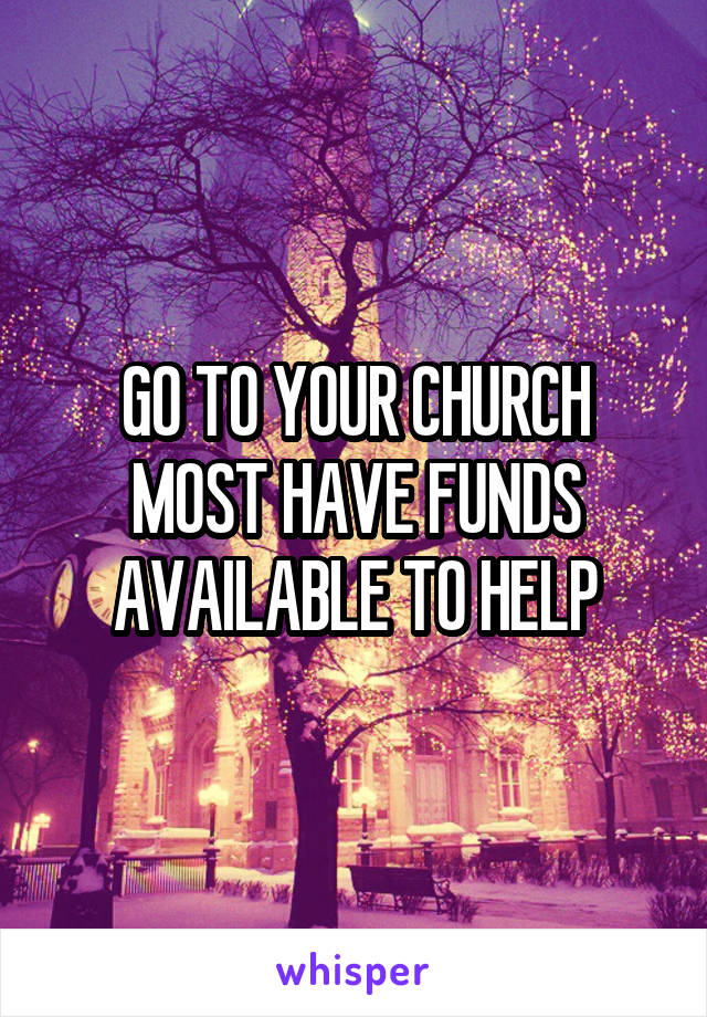 GO TO YOUR CHURCH MOST HAVE FUNDS AVAILABLE TO HELP