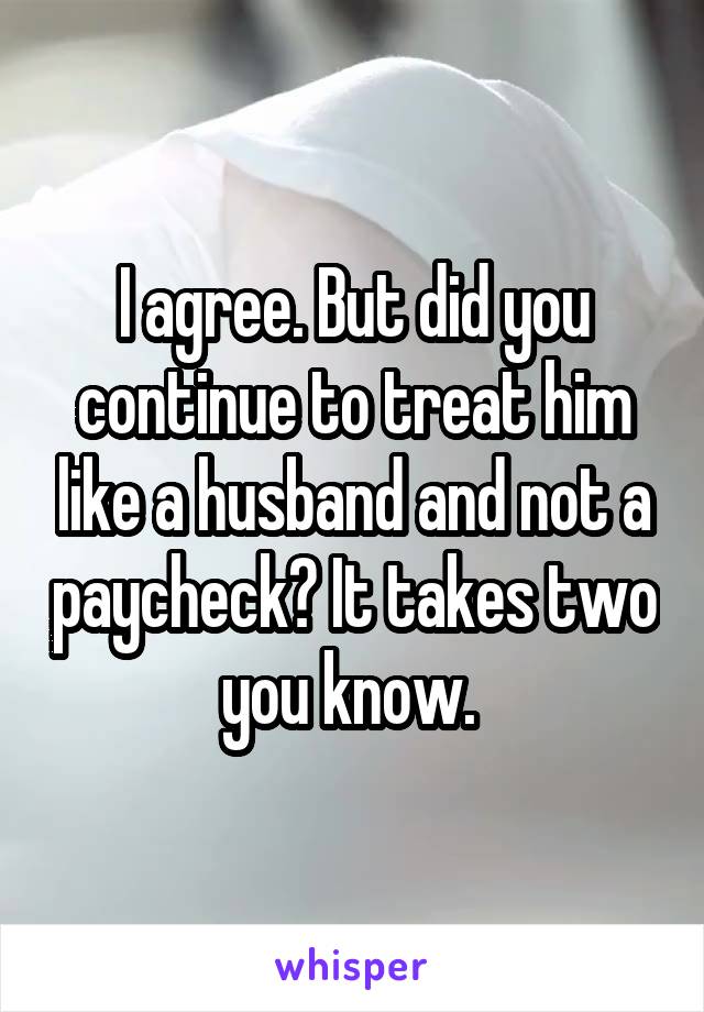 I agree. But did you continue to treat him like a husband and not a paycheck? It takes two you know. 