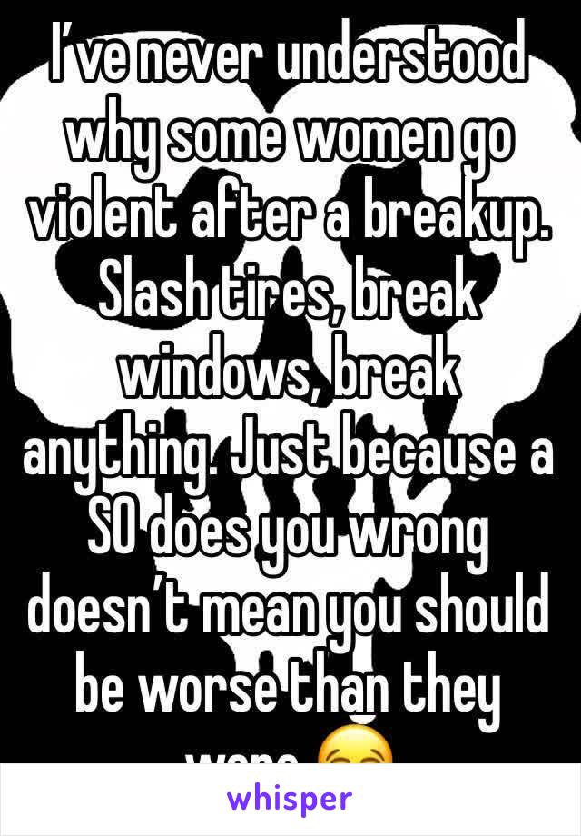 I’ve never understood why some women go violent after a breakup. Slash tires, break windows, break anything. Just because a SO does you wrong doesn’t mean you should be worse than they were 😂
