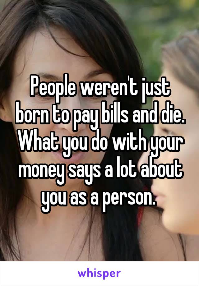 People weren't just born to pay bills and die. What you do with your money says a lot about you as a person. 
