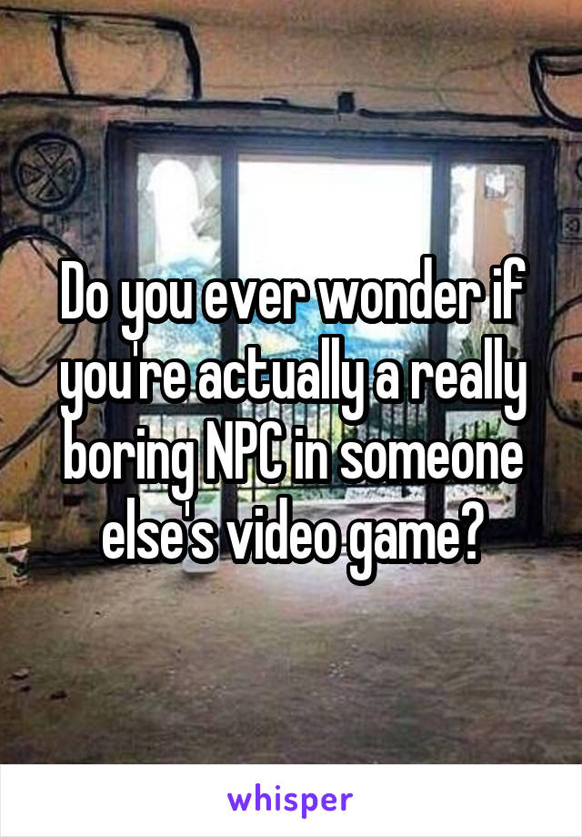 Do you ever wonder if you're actually a really boring NPC in someone else's video game?