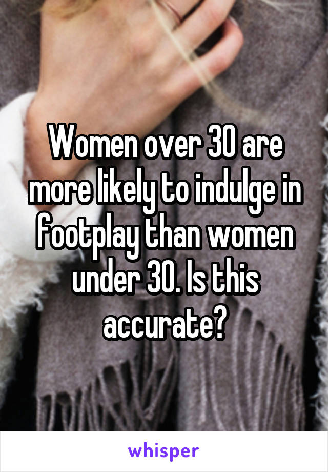 Women over 30 are more likely to indulge in footplay than women under 30. Is this accurate?