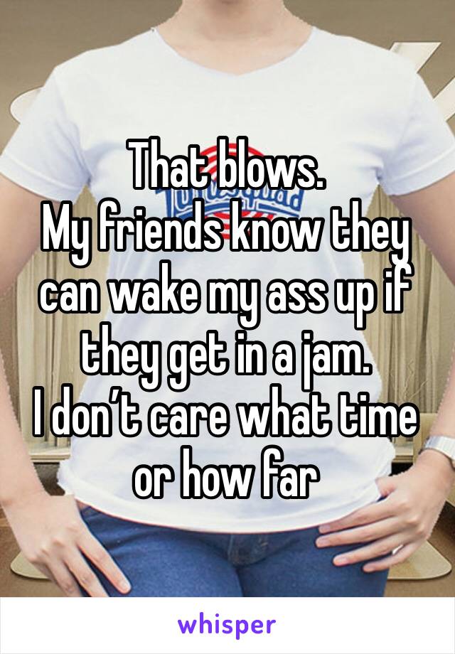 That blows. 
My friends know they can wake my ass up if they get in a jam.
I don’t care what time or how far 