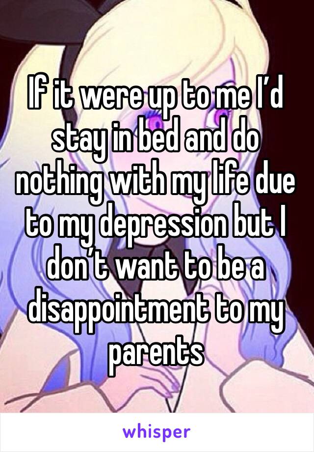 If it were up to me I’d stay in bed and do nothing with my life due to my depression but I don’t want to be a disappointment to my parents 