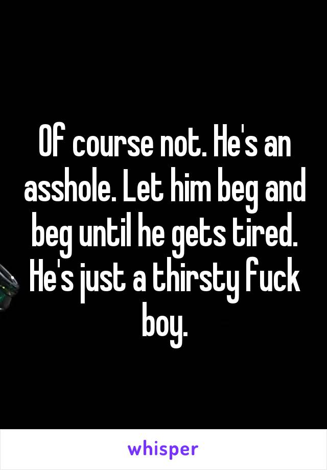 Of course not. He's an asshole. Let him beg and beg until he gets tired. He's just a thirsty fuck boy.