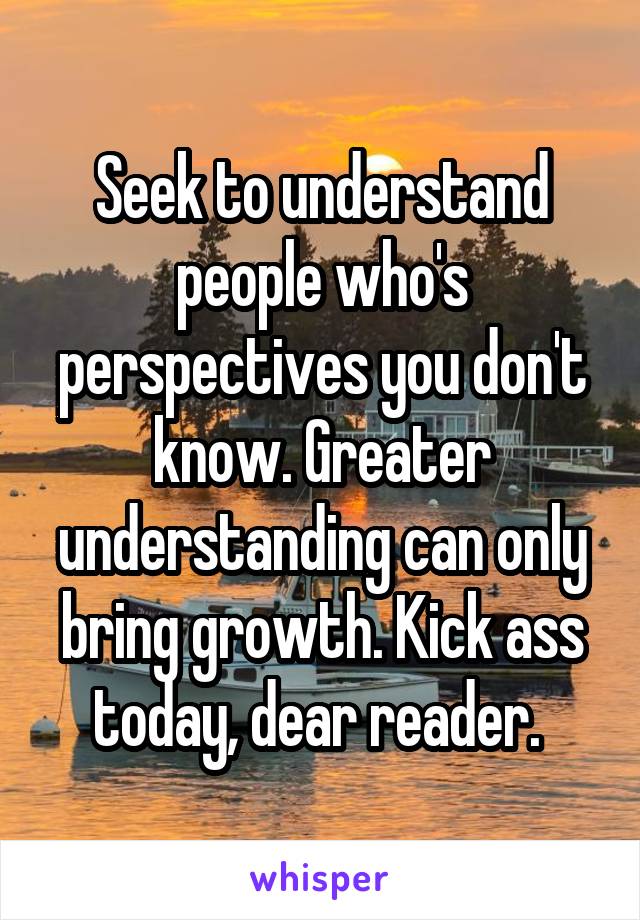 Seek to understand people who's perspectives you don't know. Greater understanding can only bring growth. Kick ass today, dear reader. 