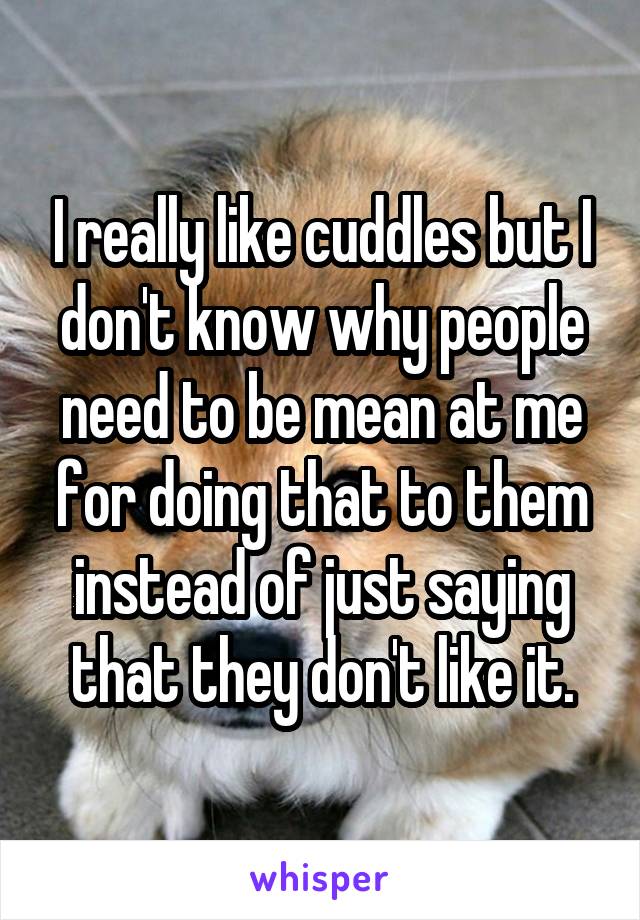 I really like cuddles but I don't know why people need to be mean at me for doing that to them instead of just saying that they don't like it.