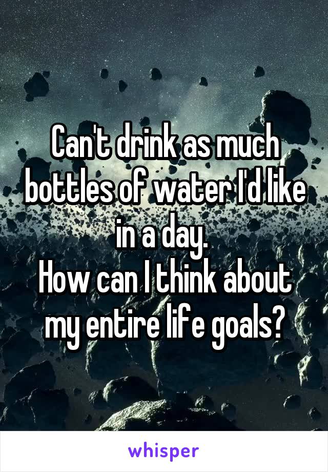 Can't drink as much bottles of water I'd like in a day. 
How can I think about my entire life goals?