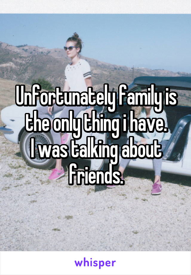 Unfortunately family is the only thing i have.
I was talking about friends.