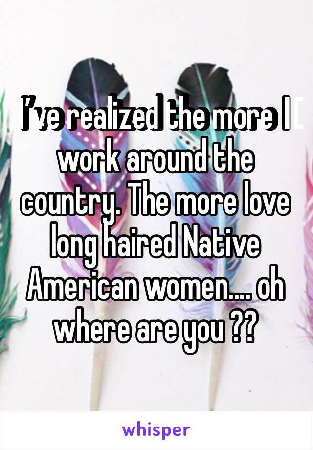 I’ve realized the more I️ work around the country. The more love long haired Native American women.... oh where are you ??