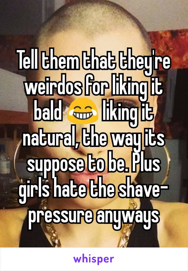 Tell them that they're weirdos for liking it bald 😂 liking it natural, the way its suppose to be. Plus girls hate the shave-pressure anyways