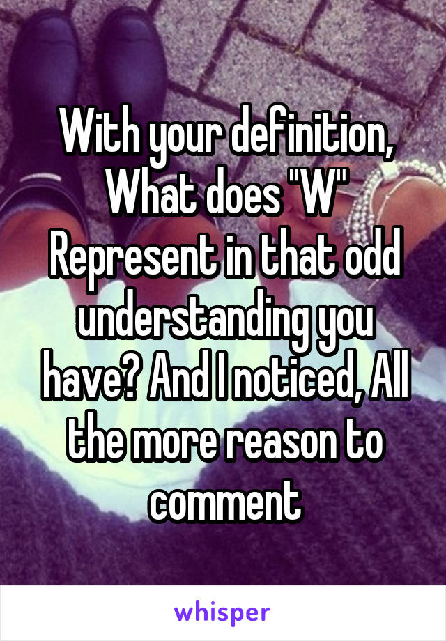 With your definition, What does "W" Represent in that odd understanding you have? And I noticed, All the more reason to comment