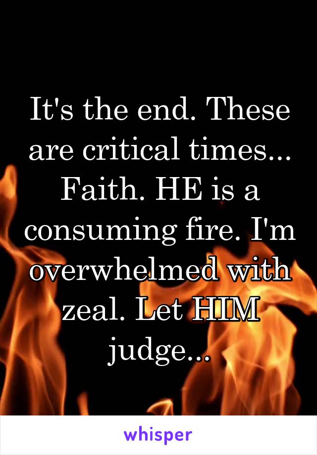It's the end. These are critical times... Faith. HE is a consuming fire. I'm overwhelmed with zeal. Let HIM judge...